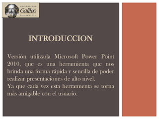 INTRODUCCIONVersión utilizada Microsoft Power Point 2010, que es una herramienta que nos brinda una forma rápida y sencilla de poder realizar presentaciones de alto nivel.Ya que cada vez esta herramienta se torna más amigable con el usuario.