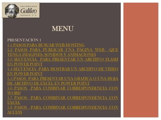MENUPRESENTACIÓN 11.1 PASOS PARA BUSCAR WEB HOSTING1.2 PASOS para publicar una pagina web  que tenga imagines, sonidos y animaciones1.3 SECUENCIA  para PRESENTAR UN ARCHIVO FLASH en power point1.4 SECUENCIA  para mostrar un ARCHIVO de video  en power point1.5 PASOS  PARA PRESENTAR UNA GRAFICA O UNA HOJA DE ARCHIVO DE EXCEL EN power point1.6 PASOS  PARA COMBINAR CORRESPONDENCIA CON Word1.7 PASOS  PARA COMBINAR CORRESPONDENCIA CON Excel1.8 PASOS  PARA COMBINAR CORRESPONDENCIA CON Access