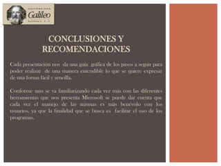 CONCLUSIONES Y RECOMENDACIONESCada presentación nos  da una guía  gráfica de los pasos a seguir para poder realizar  de una manera entendible lo que se quiere expresar de una forma fácil y sencilla. Conforme uno se va familiarizando cada vez más con las diferentes herramientas que nos presenta Microsoft se puede dar cuenta que  cada vez el manejo de las mismas es más benévolo con los usuarios, ya que la finalidad que se busca es  facilitar el uso de los programas.