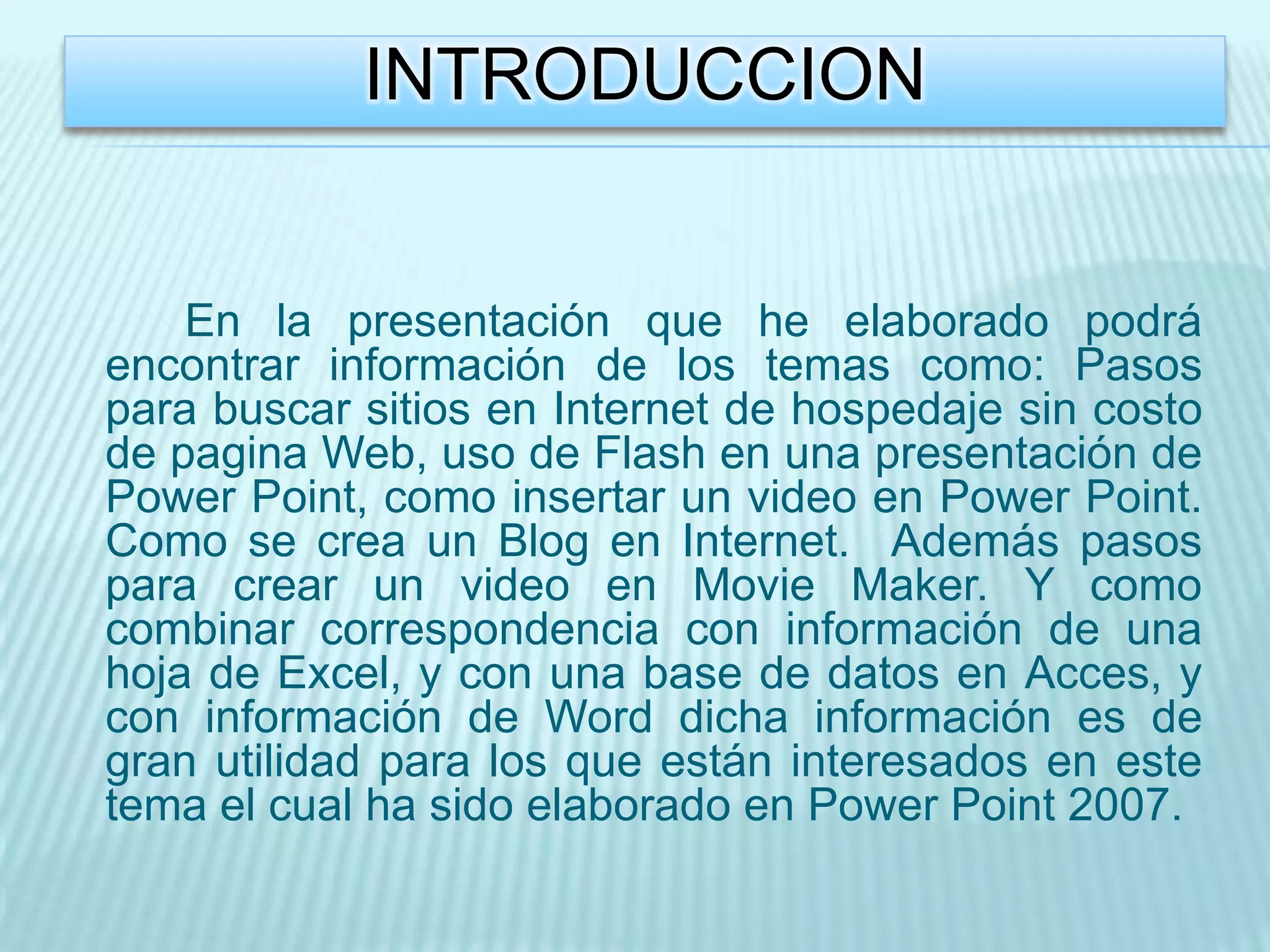 INTRODUCCION


    En la presentación que he elaborado podrá
encontrar información de los temas como: Pasos
para buscar sitios en Internet de hospedaje sin costo
de pagina Web, uso de Flash en una presentación de
Power Point, como insertar un video en Power Point.
Como se crea un Blog en Internet. Además pasos
para crear un video en Movie Maker. Y como
combinar correspondencia con información de una
hoja de Excel, y con una base de datos en Acces, y
con información de Word dicha información es de
gran utilidad para los que están interesados en este
tema el cual ha sido elaborado en Power Point 2007.
 