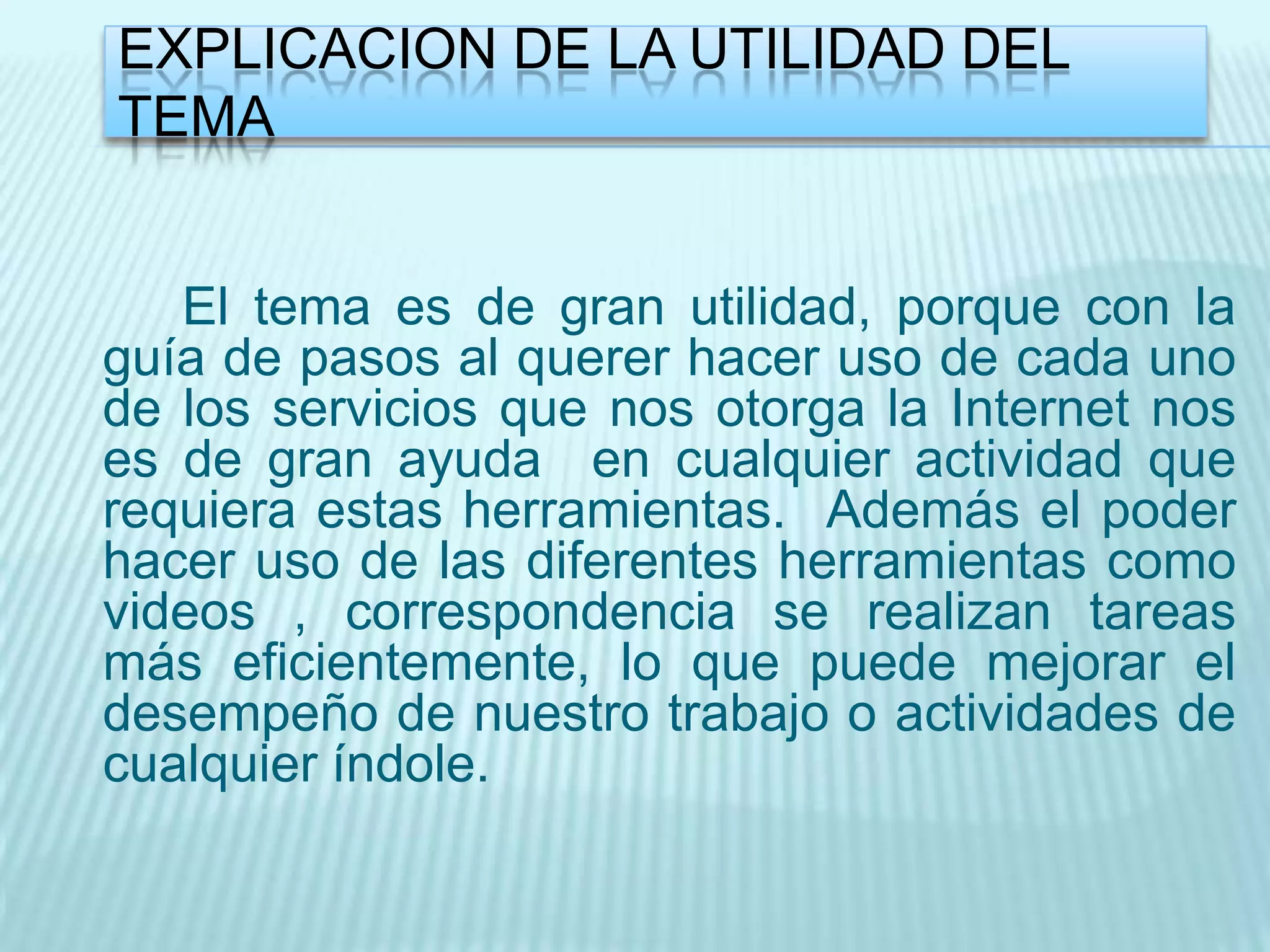EXPLICACION DE LA UTILIDAD DEL
TEMA


   El tema es de gran utilidad, porque con la
guía de pasos al querer hacer uso de cada uno
de los servicios que nos otorga la Internet nos
es de gran ayuda en cualquier actividad que
requiera estas herramientas. Además el poder
hacer uso de las diferentes herramientas como
videos , correspondencia se realizan tareas
más eficientemente, lo que puede mejorar el
desempeño de nuestro trabajo o actividades de
cualquier índole.
 