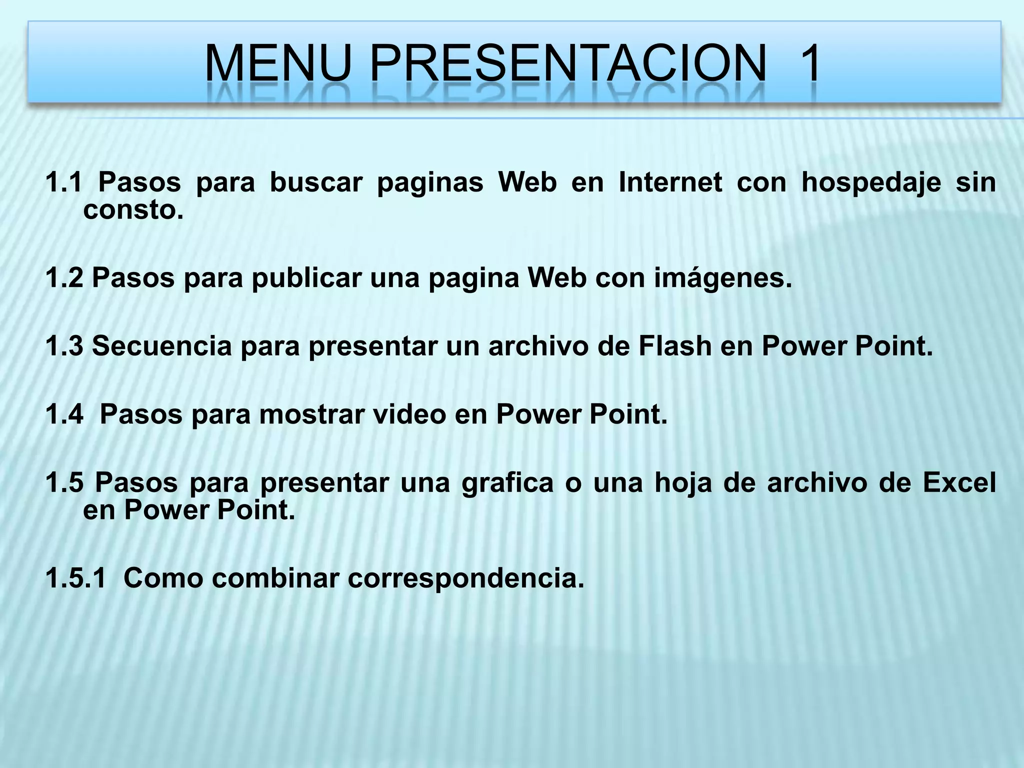 MENU PRESENTACION 1

1.1 Pasos para buscar paginas Web en Internet con hospedaje sin
   consto.

1.2 Pasos para publicar una pagina Web con imágenes.

1.3 Secuencia para presentar un archivo de Flash en Power Point.

1.4 Pasos para mostrar video en Power Point.

1.5 Pasos para presentar una grafica o una hoja de archivo de Excel
   en Power Point.

1.5.1 Como combinar correspondencia.
 