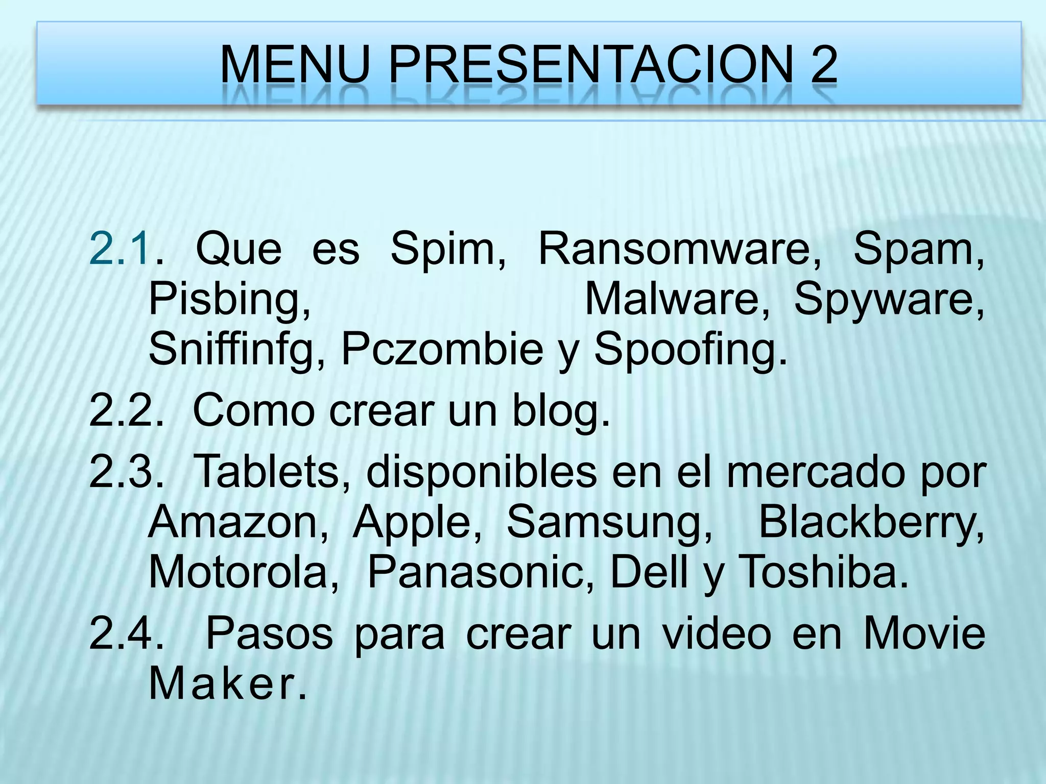 MENU PRESENTACION 2


2.1. Que es Spim, Ransomware, Spam,
   Pisbing,             Malware, Spyware,
   Sniffinfg, Pczombie y Spoofing.
2.2. Como crear un blog.
2.3. Tablets, disponibles en el mercado por
   Amazon, Apple, Samsung, Blackberry,
   Motorola, Panasonic, Dell y Toshiba.
2.4. Pasos para crear un video en Movie
   Maker.
 