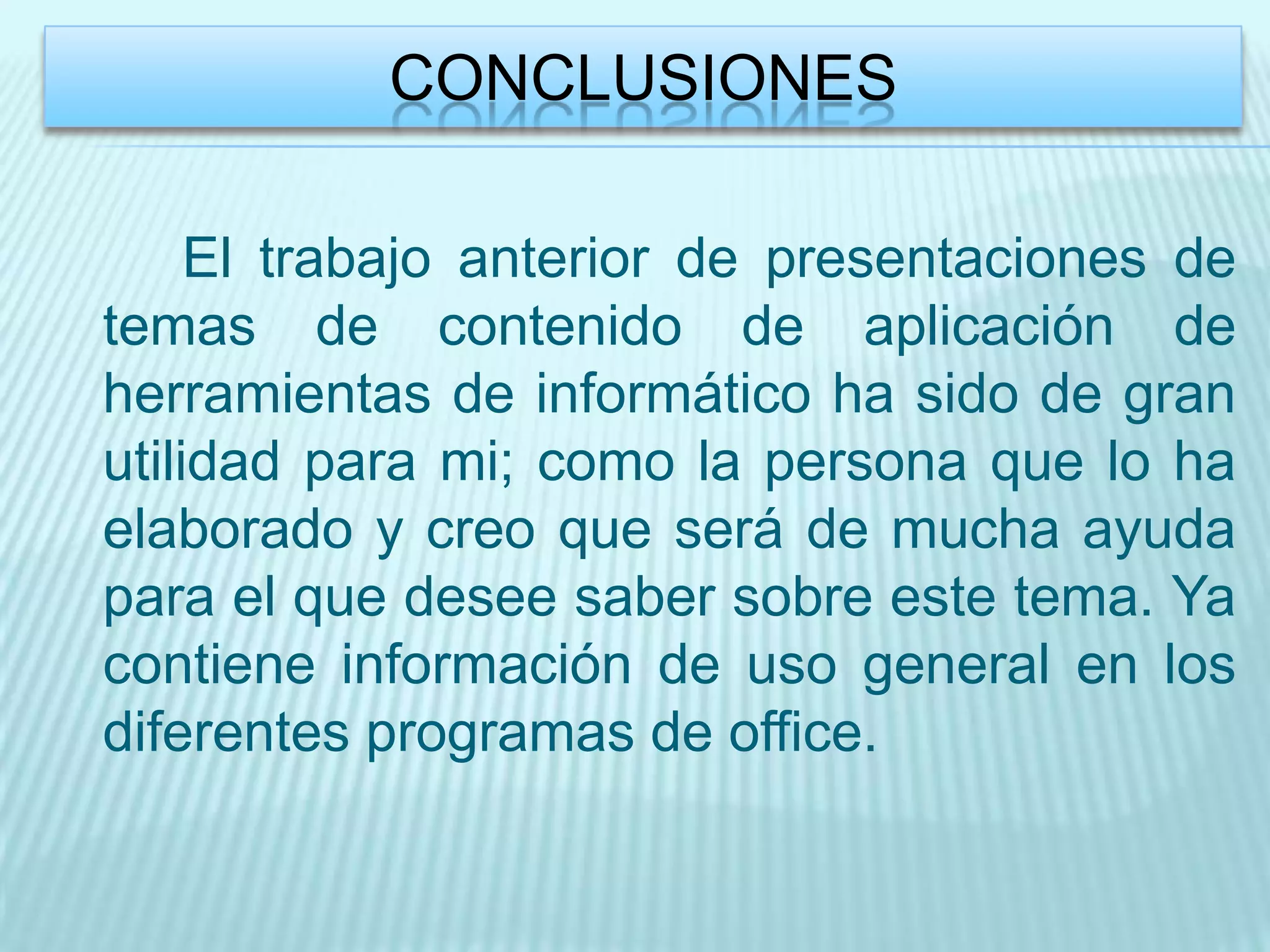 CONCLUSIONES

     El trabajo anterior de presentaciones de
temas de contenido de aplicación de
herramientas de informático ha sido de gran
utilidad para mi; como la persona que lo ha
elaborado y creo que será de mucha ayuda
para el que desee saber sobre este tema. Ya
contiene información de uso general en los
diferentes programas de office.
 