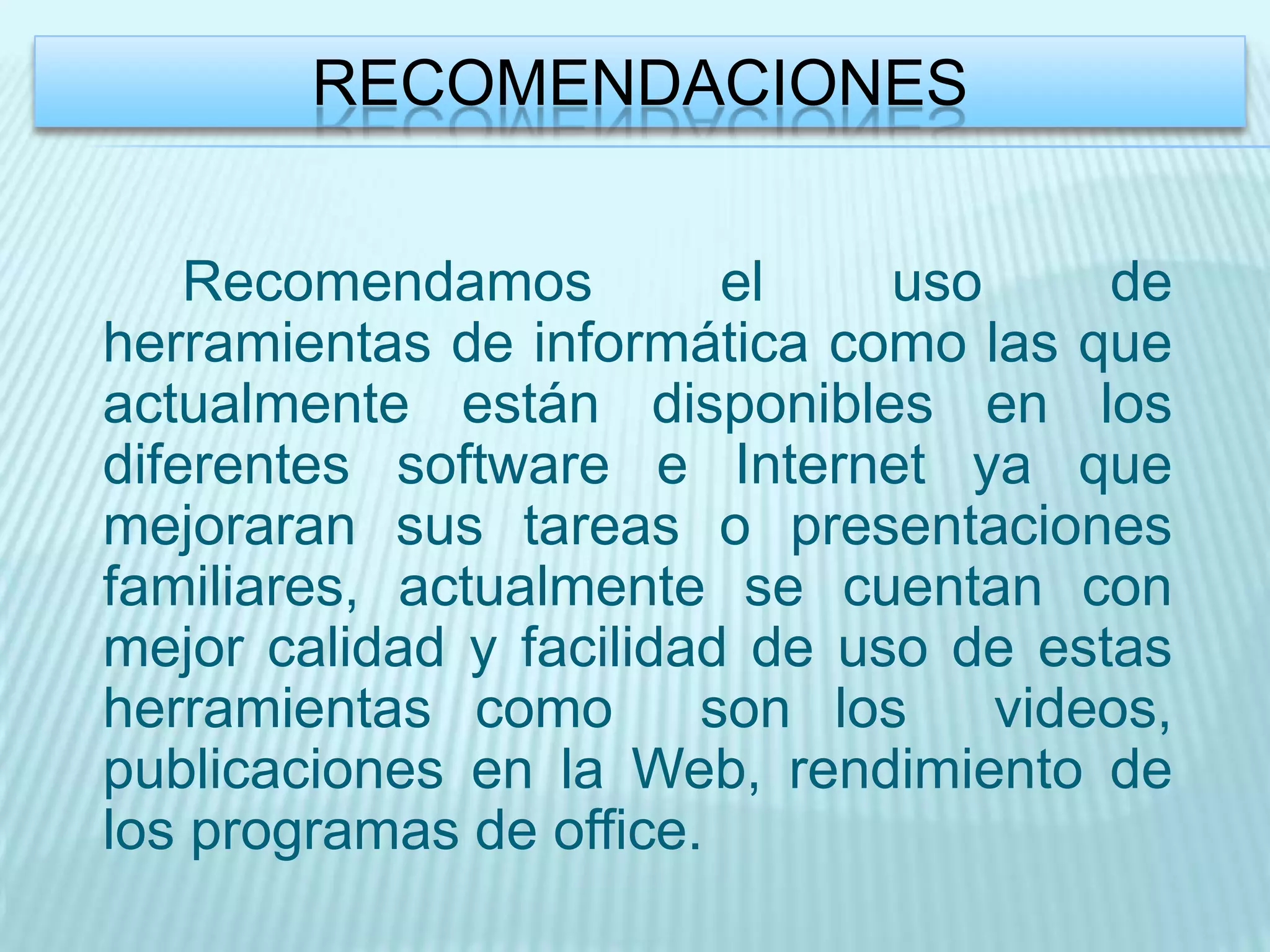 RECOMENDACIONES


    Recomendamos         el    uso     de
herramientas de informática como las que
actualmente están disponibles en los
diferentes software e Internet ya que
mejoraran sus tareas o presentaciones
familiares, actualmente se cuentan con
mejor calidad y facilidad de uso de estas
herramientas como       son los    videos,
publicaciones en la Web, rendimiento de
los programas de office.
 
