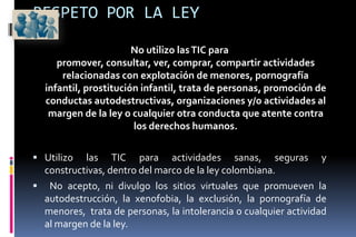 Derechos de autorRESPETOUtilizo las TIC respetando a los otros, respetándome y haciéndome respetarCuando utilizo las TIC me  respeto y respeto a los demás, siendo consciente de que todos somos personas dignas. Conozco que la injuria, la calumnia y  la difamación  son un delito o agravio  contra el honor y el  buen nombre de las personas. Sé que el ultraje de obra o de palabra,  divulgado  a través de ambientes tecnológicos puede lesionar e irrespetar los derechos, la intimidad y la dignidad de una persona u organización. 