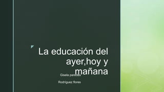 z
La educación del
ayer,hoy y
mañana
Gisela paredes
Rodríguez flores
 