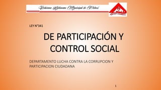 1
LEY N°341
DE PARTICIPACIÓN Y
CONTROL SOCIAL
DEPARTAMENTO LUCHA CONTRA LA CORRUPCION Y
PARTICIPACION CIUDADANA
 