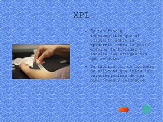 XPL
● Es tan fino e
imperceptible que al
colocarlo sobre la
epidermis tensa la piel,
elimina la flacidez y
suaviza las arrugas sin
que se note.
● Se fabrica con un polímero
de silicona que imita las
características de una
piel joven y saludable.
 