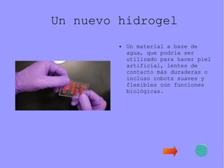 Un nuevo hidrogel
● Un material a base de
agua, que podría ser
utilizado para hacer piel
artificial, lentes de
contacto más duraderas o
incluso robots suaves y
flexibles con funciones
biológicas.
 