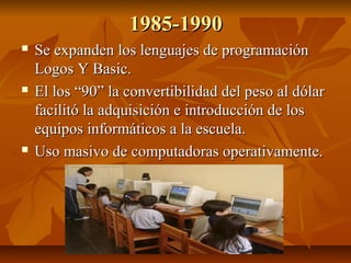 1985-1990






Se expanden los lenguajes de programación
Logos Y Basic.
El los “90” la convertibilidad del peso al dól...