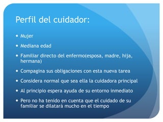 Perfil del cuidador:
 Mujer
 Mediana edad
 Familiar directo del enfermo(esposa, madre, hija,
hermana)
 Compagina sus obligaciones con esta nueva tarea
 Considera normal que sea ella la cuidadora principal
 Al principio espera ayuda de su entorno inmediato
 Pero no ha tenido en cuenta que el cuidado de su
familiar se dilatará mucho en el tiempo
 