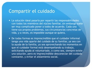 Compartir el cuidado
 La solución ideal pasaría por repartir las responsabilidades
con todos los miembros del núcleo familiar, sin embargo suele
ser muy complicado poner a todos de acuerdo. Cada uno
tiene sus propios problemas, sus circunstancias concretas de
vida, y a veces, es imposible aunque se quiera.
 De todas formas es imprescindible que el cuidador informal
tenga una vida aparte del cuidado de su familiar, ya sea con
la ayuda de la familia, ya sea aprovechando los momentos en
que el cuidador formal está desempeñando su trabajo,
solicitando ayuda al voluntariado, o como sea, siempre existe
una solución, pero es imprescindible desconectar del cuidado
constante, y evitar el aislamiento social.
 