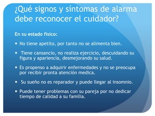 ¿Qué signos y síntomas de alarma
debe reconocer el cuidador?
En su estado físico:
 No tiene apetito, por tanto no se alimenta bien.
 Tiene cansancio, no realiza ejercicio, descuidando su
figura y apariencia, desmejorando su salud.
 Es propenso a adquirir enfermedades y no se preocupa
por recibir pronta atención medica.
 Su sueño no es reparador y puede llegar al insomnio.
 Puede tener problemas con su pareja por no dedicar
tiempo de calidad a su familia.
 