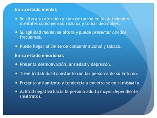 En su estado mental.
 Se altera su atención y concentración en las actividades
mentales como pensar, razonar y tomar decisiones.
 Su agilidad mental se altera y puede presentar olvidos
frecuentes.
 Puede llegar al límite de consumir alcohol y tabaco.
En su estado emocional.
 Presenta desmotivación, ansiedad y depresión.
 Tiene irritabilidad constante con las personas de su entorno.
 Presenta aislamiento y tendencia a encerrarse en si misma/o.
 Actitud negativa hacia la persona adulta mayor dependiente
(maltrato).
 
