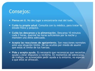 Consejos:
 Piensa en ti. No des lugar a encontrarte mal del todo.
 Cuida tu propia salud. Consulta con tu médico, para tratar tu
estado físico y psíquico.
 Cuida los descansos y la alimentación. Descansa 10 minutos
cada 2 horas, duerme las horas suficientes por la noche y
manteen una dieta adecuada.
 Acepta las reacciones de agotamiento. Son reacciones normales
ante una situación límite. No las ocultes por miedo de asumir
que estás al límite de tus fuerzas.
 Pide y acepta ayuda. Es necesario que reconozcas que necesitas
ayuda y estar dispuesto a recibirla. En momentos de sobrecarga
de trabajo, es aconsejable pedir ayuda a tu entorno, no esperes
a que ellos se ofrezcan.
 