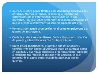  Aprende a saber poner límites a las demandas excesivas del
enfermo. Muchos enfermos, al tener que soportar los
sufrimientos de la enfermedad, exigen más de lo que
necesitan. Hay que saber decir “no” de manera adecuada: sin
que se ofenda al enfermo y sin sentirse culpable por ello.
 No temas por acudir a un profesional como un psicólogo y a
grupos de auto-ayuda.
 Cuida las relaciones familiares. Dedica tiempo a tu relación
de pareja y a las relaciones con tus hijos e hijas.
 No te aísles socialmente. Es posible que las relaciones
significativas con amigos disminuyan tanto en cantidad como
en calidad, y que vayas aislándote progresivamente. Oblígate
a mantener tus relaciones sociales y de amistad, ya que
necesitarás el apoyo emocional de las personas que te
quieren.
 