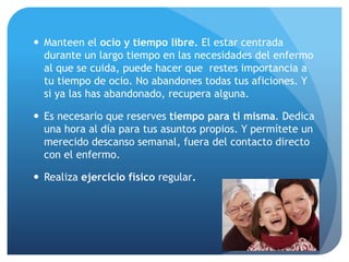  Manteen el ocio y tiempo libre. El estar centrada
durante un largo tiempo en las necesidades del enfermo
al que se cuida, puede hacer que restes importancia a
tu tiempo de ocio. No abandones todas tus aficiones. Y
si ya las has abandonado, recupera alguna.
 Es necesario que reserves tiempo para ti misma. Dedica
una hora al día para tus asuntos propios. Y permítete un
merecido descanso semanal, fuera del contacto directo
con el enfermo.
 Realiza ejercicio físico regular.
 