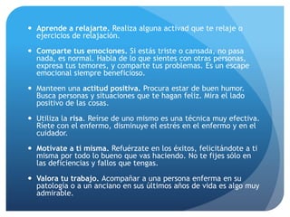  Aprende a relajarte. Realiza alguna activad que te relaje o
ejercicios de relajación.
 Comparte tus emociones. Si estás triste o cansada, no pasa
nada, es normal. Habla de lo que sientes con otras personas,
expresa tus temores, y comparte tus problemas. Es un escape
emocional siempre beneficioso.
 Manteen una actitud positiva. Procura estar de buen humor.
Busca personas y situaciones que te hagan feliz. Mira el lado
positivo de las cosas.
 Utiliza la risa. Reírse de uno mismo es una técnica muy efectiva.
Ríete con el enfermo, disminuye el estrés en el enfermo y en el
cuidador.
 Motívate a ti misma. Refuérzate en los éxitos, felicitándote a ti
misma por todo lo bueno que vas haciendo. No te fijes sólo en
las deficiencias y fallos que tengas.
 Valora tu trabajo. Acompañar a una persona enferma en su
patología o a un anciano en sus últimos años de vida es algo muy
admirable.
 