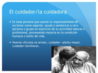 El cuidador/la cuidadora
 Es toda persona que asume la responsabilidad de
accionar como soporte, ayuda o asistencia a otra
persona o grupo en ejercicio de su actividad laboral o
profesional, proveyendo mejoría en la condición
humana o estilo de vida.
 Nuevos vínculos se arman, cuidador- adulto mayor,
cuidador-familiares.
 