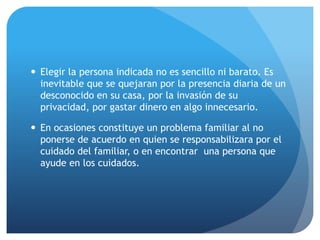  Elegir la persona indicada no es sencillo ni barato. Es
inevitable que se quejaran por la presencia diaria de un
desconocido en su casa, por la invasión de su
privacidad, por gastar dinero en algo innecesario.
 En ocasiones constituye un problema familiar al no
ponerse de acuerdo en quien se responsabilizara por el
cuidado del familiar, o en encontrar una persona que
ayude en los cuidados.
 