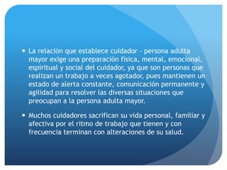  La relación que establece cuidador – persona adulta
mayor exige una preparación física, mental, emocional,
espiritual y social del cuidador, ya que son personas que
realizan un trabajo a veces agotador, pues mantienen un
estado de alerta constante, comunicación permanente y
agilidad para resolver las diversas situaciones que
preocupan a la persona adulta mayor.
 Muchos cuidadores sacrifican su vida personal, familiar y
afectiva por el ritmo de trabajo que tienen y con
frecuencia terminan con alteraciones de su salud.
 