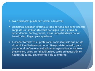  Los cuidadores puede ser formal o informal.
 Llamamos cuidador informal a toda persona que debe hacerse
cargo de un familiar afectado por algún tipo y grado de
dependencia. Por lo general, estas imposibilidades no son
transitorias, llegan para quedarse.
 Cuidador formal: Es el profesional socio sanitario que acude
al domicilio diariamente por un tiempo determinado, para
procurar al enfermo un cuidado más especializado, tanto en
prevención, como en rehabilitación, como en educación en
hábitos de salud, del enfermo y de su entorno.
 