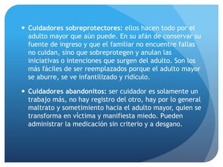  Cuidadores sobreprotectores: ellos hacen todo por el
adulto mayor que aún puede. En su afán de conservar su
fuente de ingreso y que el familiar no encuentre fallas
no cuidan, sino que sobreprotegen y anulan las
iniciativas o intenciones que surgen del adulto. Son los
más fáciles de ser reemplazados porque el adulto mayor
se aburre, se ve infantilizado y ridículo.
 Cuidadores abandonitos: ser cuidador es solamente un
trabajo más, no hay registro del otro, hay por lo general
maltrato y sometimiento hacia el adulto mayor, quien se
transforma en víctima y manifiesta miedo. Pueden
administrar la medicación sin criterio y a desgano.
 