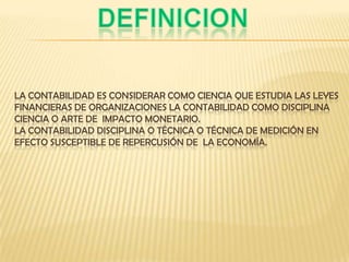 LA CONTABILIDAD ES CONSIDERAR COMO CIENCIA QUE ESTUDIA LAS LEYES
FINANCIERAS DE ORGANIZACIONES LA CONTABILIDAD COMO DISCIPLINA
CIENCIA O ARTE DE IMPACTO MONETARIO.
LA CONTABILIDAD DISCIPLINA O TÉCNICA O TÉCNICA DE MEDICIÓN EN
EFECTO SUSCEPTIBLE DE REPERCUSIÓN DE LA ECONOMÍA.
 