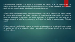 Constantemente tenemos que acudir a situaciones del pasado y a los interrogantes del
futuro, sin embargo la eterna insatisfacción en que vivimos nos ciega el panorama, en ocasiones
hasta no reconocer ni nuestro potencial ni nuestras limitaciones.
El deporte de sus múltiples y muy variadas manifestaciones, se ha convertido en nuestro tiempo
en una de las actividades con mayor capacidad de movilización y convocatoria. Se constituye
como un elemento fundamental, del sector educativo y su practica es importante en el
mantenimiento de la salud y por lo tanto es un factura que facilita la reconstrucción del tejido
social.
El deporte como manifestación cultural, se constituye entonces como un elemento determinante
de calidad de vida y la utilización activa y participativa del tiempo de ocio en la sociedad
contemporánea.
 