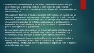  Diversificación de la economía: el crecimiento de los servicios deportivos y la
diversificación de la demanda posibilita la intervención de otros sectores:
Recreativos, Turísticos, de comercialización, etc. Con un alto valor agregado a los
servicios como tal.
 Urbanización y desarrollo a través de las áreas metropolitana. En nuestro país las
ciudades se encuentran sobrepobladas por factores violencia, virtual, potencial,
económica, posibilidades de calidad de vida, sin embargo, este fenómeno dificulta
el esparcimiento deportivo por la falta de espacios para la construcción de
escenarios, seguridad para llevar los servicios deportivos , lo que nos lleva a
pensar como optimizar lo que tenemos.
 La reforma del estado, la corrupción, los problemas fiscales, el contexto de la
economía internacional dan pie ala discusión, a los criterios de eficiencia y
nacionalidad, que ya empiezan a afectar nuestra estructura deportiva.
 La preocupación ceciente por el medio ambiente nos hace reflexionar sobre la
construcción de escenarios deportivos, la practica de los deportes
¨contaminantes*, dando luces a nuevas posibilidades deportivas como ls deportes
en la naturaleza y de riesgo.
 