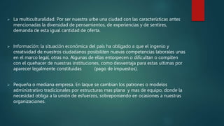  La multiculturalidad. Por ser nuestra urbe una ciudad con las características antes
mencionadas la diversidad de pensamientos, de experiencias y de sentires,
demanda de esta igual cantidad de oferta.
 Información: la situación económica del país ha obligado a que el ingenio y
creatividad de nuestros ciudadanos posibiliten nuevas competencias laborales unas
en el marco legal, otras no. Algunas de ellas entorpecen o dificultan o compiten
con el quehacer de nuestras instituciones, como desventaja para estas ultimas por
aparecer legalmente constituidas (pago de impuestos).
 Pequeña o mediana empresa. En laque se cambian los patrones o modelos
administrativo tradicionales por estructuras mas plana y mas de equipo, donde la
necesidad obliga a la unión de esfuerzos, sobreponiendo en ocasiones a nuestras
organizaciones.
 
