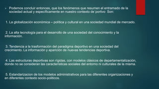  Podemos concluir entonces, que los fenómenos que resumen el entramado de la
sociedad actual y específicamente en nuestro contexto de´portivo Son:
1. La globalización económica – política y cultural en una sociedad mundial de mercado.
2. La alta tecnología para el desarrollo de una sociedad del conocimiento y la
información.
3. Tendencia a la trasformación del paradigma deportivo en una sociedad del
crecimiento. La información y aparición de nuevas tendencias deportiva.
4. Las estructuras deportivas son rígidas, con modelos clásicos de departamentalización,
donde no se consideran las características sociales del entorno ni culturales de la misma.
5. Estandarizacion de los modelos administrativos para las diferentes organizaciones y
en diferentes contexto socio-politicos.
 