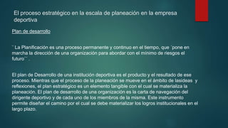 El proceso estratégico en la escala de planeación en la empresa
deportiva
Plan de desarrollo
¨ La Planificación es una proceso permanente y continuo en el tiempo, que ´pone en
marcha la dirección de una organización para abordar con el mínimo de riesgos el
futuro´´ .
El plan de Desarrollo de una institución deportiva es el producto y el resultado de ese
proceso. Mientras que el proceso de la planeación se mueve en el ámbito de lasideas y
reflexiones, el plan estratégico es un elemento tangible con el cual se materializa la
planeación. El plan de desarrollo de una organización es la carta de navegación del
dirigente deportivo y de cada uno de los miembros de la misma. Este instrumento
permite diseñar el camino por el cual se debe materializar los logros institucionales en el
largo plazo.
 