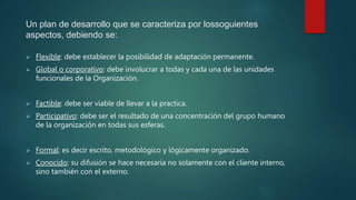 Un plan de desarrollo que se caracteriza por lossoguientes
aspectos, debiendo se:
 Flexible: debe establecer la posibilidad de adaptación permanente.
 Global o corporativo: debe involucrar a todas y cada una de las unidades
funcionales de la Organización.
 Factible: debe ser viable de llevar a la practica.
 Participativo: debe ser el resultado de una concentración del grupo humano
de la organización en todas sus esferas.
 Formal: es decir escrito, metodológico y lógicamente organizado.
 Conocido: su difusión se hace necesaria no solamente con el cliente interno,
sino también con el externo.
 