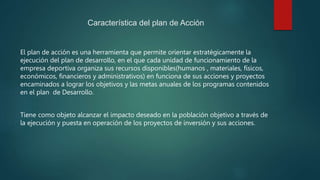 Característica del plan de Acción
El plan de acción es una herramienta que permite orientar estratégicamente la
ejecución del plan de desarrollo, en el que cada unidad de funcionamiento de la
empresa deportiva organiza sus recursos disponibles(humanos , materiales, físicos,
económicos, financieros y administrativos) en funciona de sus acciones y proyectos
encaminados a lograr los objetivos y las metas anuales de los programas contenidos
en el plan de Desarrollo.
Tiene como objeto alcanzar el impacto deseado en la población objetivo a través de
la ejecución y puesta en operación de los proyectos de inversión y sus acciones.
 