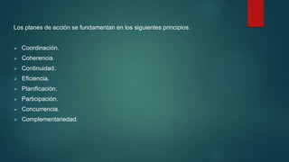 Los planes de acción se fundamentan en los siguientes principios.
 Coordinación.
 Coherencia.
 Continuidad.
 Eficiencia.
 Planificación.
 Participación.
 Concurrencia.
 Complementariedad.
 