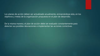 Los planes de acción deben ser actualizado anualmente, enmarcándose esta, en los
objetivos y metas de la organización propuesta en el plan de desarrollo.
De la misma manera, el plan de acción debe ser evaluado constantemente para
detectar sus posibles desviaciones e implementar las acciones correctivas.
 