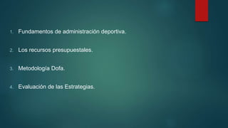 1. Fundamentos de administración deportiva.
2. Los recursos presupuestales.
3. Metodología Dofa.
4. Evaluación de las Estrategias.
 