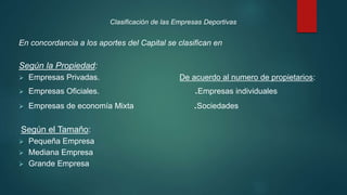 Clasificación de las Empresas Deportivas
En concordancia a los aportes del Capital se clasifican en
Según la Propiedad:
 Empresas Privadas. De acuerdo al numero de propietarios:
 Empresas Oficiales. .Empresas individuales
 Empresas de economía Mixta .Sociedades
Según el Tamaño:
 Pequeña Empresa
 Mediana Empresa
 Grande Empresa
 