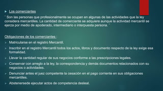  Los comerciantes
¨ Son las personas que profesionalmente se ocupan en algunas de las actividades que la ley
considera mercantiles. La cantidad de comerciante se adquiere aunque la actividad mercantil se
ejerza por medio de apoderado, intermediario o interpuesta persona. ¨
Obligaciones de los comerciantes :
 Matricularse en el registro Mercantil.
 Inscribir en el registro Mercantil todos los actos, libros y documento respecto de la ley exige esa
formalidad.
 Llevar la cantidad regular de sus negocios conforme a las prescripciones legales.
 Conservar con arreglo a la ley, la correspondencia y demás documentos relacionados con su
negocios o actividades.
 Denunciar antes el juez competente la cesación en el pago corriente en sus obligaciones
mercantiles.
 Abstenersede ejecutar actos de competencia desleal.
 