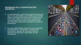 PANORAMA DE LA ADMINISTRACIÓN
DEPORTIVA
 La administración o panorama deportiva tiene que
ver con las actividades y los medios que permiten
utilizar el deporte de una forma correcta teniendo
como base criterios de economía; es decir qué
necesito para llevar a cabo una actividad física,
qué materiales deportivos necesitaré y cuánto me
contará eso.
 Un buen administrador deportivo tiene capacidad
de planificación, coordinación, búsqueda de
financiación, gestión de recursos humanos,
selección de personal y deportistas de alto
rendimiento.
 