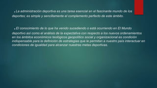 .La administración deportiva es una tarea esencial en el fascinante mundo de los
deportes; es simple y sencillamente el complemento perfecto de este ámbito.
.El conocimiento de lo que ha venido sucediendo o está ocurriendo en El Mundo
deportivo así como el análisis de la expectativa con respecto a los nuevos ordenamientos
en los ámbitos económicos teológicos geopolítico social y organizacional es condición
indispensable para la definición de estrategias que le permitan a nuestro país interactuar en
condiciones de igualdad para alcanzar nuestras metas deportivas.
 
