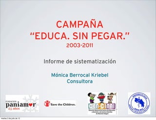 CAMPAÑA
                          “EDUCA. SIN PEGAR.”
                                    2003-2011


                            Informe de sistematización

                              Mónica Berrocal Kriebel
                                    Consultora




martes 3 de julio de 12
 