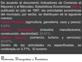 De acuerdo al documento Indicadores de Comercio al
Mayoreo y al Menudeo, Estadísticas Económicas INEGI,
publicado en julio de 1997, las actividades económicas
del municipio, por sector, se distribuyen de la siguiente
manera:
•Sector Primario (agricultura, ganadería, caza y pesca):
6,64%.
•Sector    Secundario        (industria   manufacturera,
construcción, electricidad): 25,91%.
•Sector Terciario (comercio, turismo y servicios):
63,67%.
Dentro de las actividades no especificadas, se
contempla un 3,77%. El turismo


R   eferentes   Demográficos y Estadísticos
 