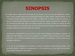 En el siglo XIII en Italia, entre los monjes se comenzaron a dar una serie de misteriosas muertes,
estos mismos estaban seguros que el Apocalipsis estaba por llegar, debido a estas tragedias un alto
y respetado Monge Franciscano llamado William de Baskerville, le otorgan la tarea de descubrir el
porqué de estas muertes; durante su estadía en el Convento, siguen ocurriendo mas tragedias, pero
su perspicacia lo lleva atar cabos que existen secretos que quieren ocultar las razones de estas
muertes; llegando a la conclusión que uno de los libros que posee la gran y misteriosa biblioteca de
la Abadía, podría ser la causa de todas esas muertes.
Al descubrir puntualmente que era un libro la razón de las tragedias que estaban sucediendo, de
nada sirvió este hallazgo, ya que; en su encuentro el venerable Jorge de Burgos trata de proteger
dicho libro y en su afán de protección provoca un incendio en la biblioteca, el cual se destruye por
completo la biblioteca.
A su vez en la investigación se encuentra inmerso su discípulo llamado Adso de Melk, quien
permanece atento a todas las investigaciones y a la actividad que se vive dentro del convento,
preparándose así para ser uno de ellos.
 