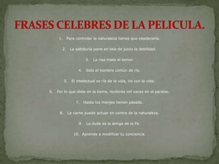 1. Para controlar la naturaleza tienes que obedecerla.
2. La sabiduría pone en tela de juicio la debilidad.
3. La risa mata el temor.
4. Solo el hombre común de ríe.
5. El intelectual se ríe de la vida, no con la vida.
6. Por lo que diste en la tierra, recibirás mil veces en el paraíso.
7. Hasta los monjes tienen pasado.
8. La carne puede actuar en contra de la naturaleza.
9. La duda es la amiga de la Fe.
10. Aprende a modificar tu conciencia.
 