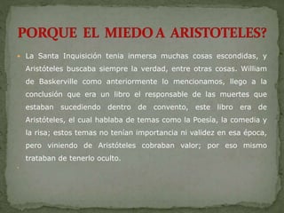  La Santa Inquisición tenia inmersa muchas cosas escondidas, y
Aristóteles buscaba siempre la verdad, entre otras cosas. William
de Baskerville como anteriormente lo mencionamos, llego a la
conclusión que era un libro el responsable de las muertes que
estaban sucediendo dentro de convento, este libro era de
Aristóteles, el cual hablaba de temas como la Poesía, la comedia y
la risa; estos temas no tenían importancia ni validez en esa época,
pero viniendo de Aristóteles cobraban valor; por eso mismo
trataban de tenerlo oculto.

 