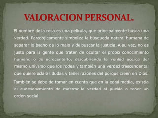 El nombre de la rosa es una película, que principalmente busca una
verdad. Paradójicamente simboliza la búsqueda natural humana de
separar lo bueno de lo malo y de buscar la justicia. A su vez, no es
justo para la gente que traten de ocultar el propio conocimiento
humano o de acrecentarlo, descubriendo la verdad acerca del
mismo universo que los rodea y también una verdad trascendental
que quiere aclarar dudas y tener razones del porque creen en Dios.
También se debe de tomar en cuenta que en la edad media, existía
el cuestionamiento de mostrar la verdad al pueblo o tener un
orden social.
 