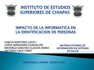 INSTITUTO DE ESTUDIOS SUPERIORES DE CHIAPAS  IMPACTO DE LA INFORMATICA EN LA IDENTIFICACION DE PERSONAS GARCIA MARTINEZ LUCIA I. LOPEZ HERNANDEZ GUADALUPE MAYORGA SANCHEZ CLAUDIA MARIA VICTORIO CRUZ YANET MATERIA:SISTEMAS DE INFORMACION EN SISTEMAS DE SALUD TAPACHULA, CHIAPAS  AGOSTO 2011  